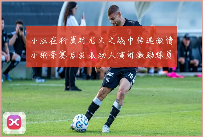 小法在科莫对尤文之战中传递激情小纸条赛后发表动人演讲激励球员士气