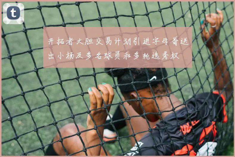 开拓者大胆交易计划引进字母哥送出小杨及多名球员和多轮选秀权