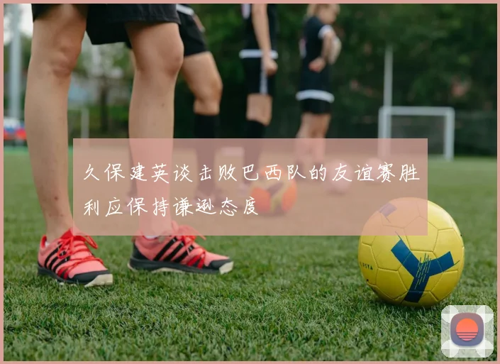 久保建英谈击败巴西队的友谊赛胜利应保持谦逊态度