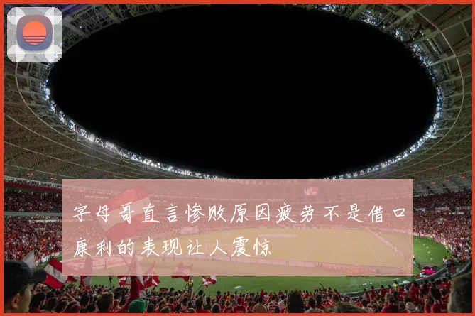 字母哥直言惨败原因疲劳不是借口康利的表现让人震惊