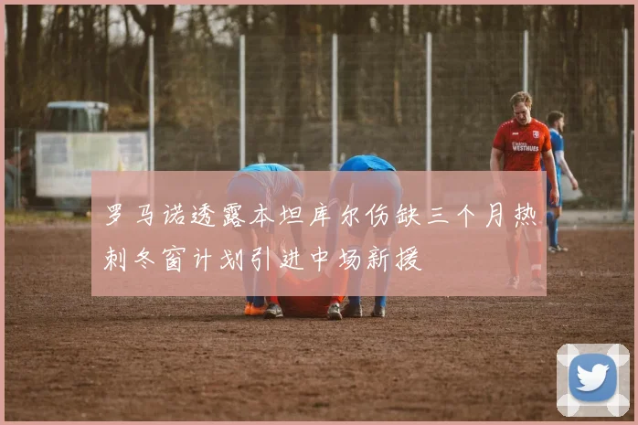 罗马诺透露本坦库尔伤缺三个月热刺冬窗计划引进中场新援