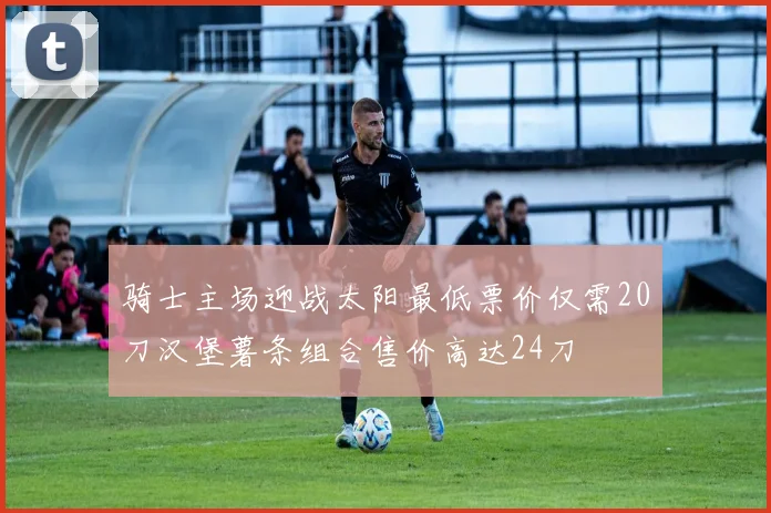 骑士主场迎战太阳最低票价仅需20刀汉堡薯条组合售价高达24刀