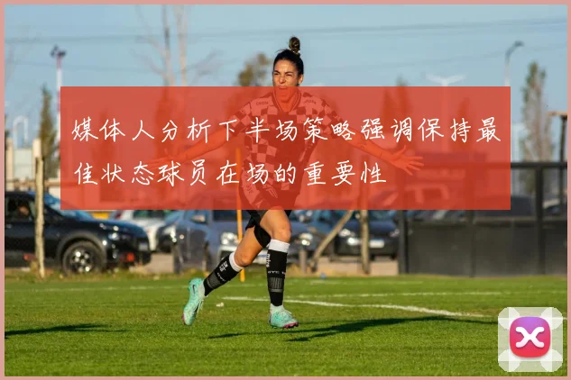 媒体人分析下半场策略强调保持最佳状态球员在场的重要性