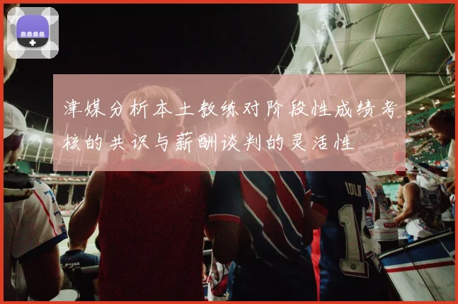津媒分析本土教练对阶段性成绩考核的共识与薪酬谈判的灵活性