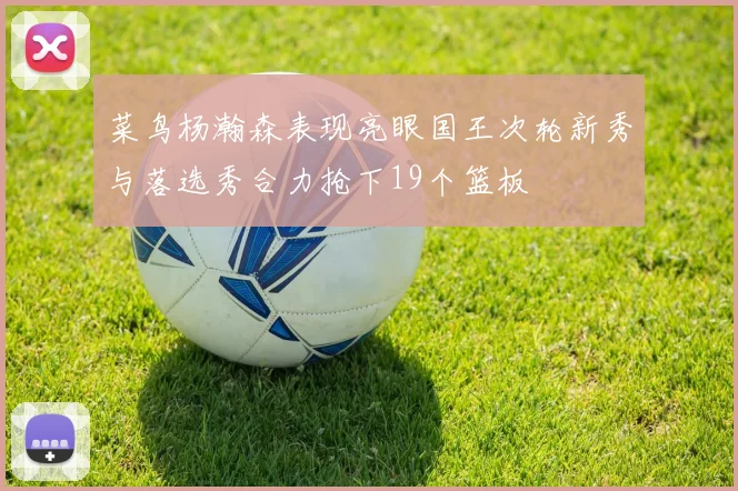 菜鸟杨瀚森表现亮眼国王次轮新秀与落选秀合力抢下19个篮板