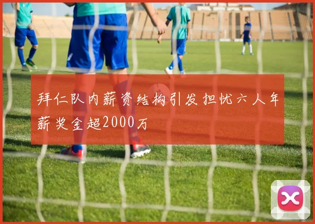 拜仁队内薪资结构引发担忧六人年薪奖金超2000万